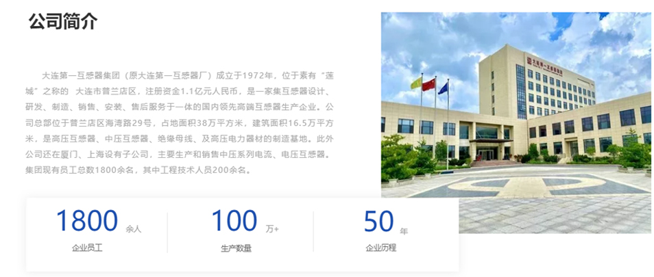 大連第一互感器集團(tuán)（原大連第一互感器廠）成立于1972年，位于素有&ldquo;蓮城&rdquo;之稱的  大連市普蘭店區(qū)，注冊資金1.1億元人民幣，是一家集互感器設(shè)計(jì)、研發(fā)、制造、銷售、安裝、售后服務(wù)于一體的國內(nèi)領(lǐng)先高端互感器生產(chǎn)企業(yè)。公司總部位于普蘭店區(qū)海灣路29號，占地面積38萬平方米，建筑面積16.5萬平方米，是高壓互感器、中壓互感器、絕緣母線、及高壓電力器材的制造基地。此外公司還在廈門、上海設(shè)有子公司，主要生產(chǎn)和銷售中壓系列電流、電壓互感器。集團(tuán)現(xiàn)有員工總數(shù)1800余名，其中工程技術(shù)人員200余名。